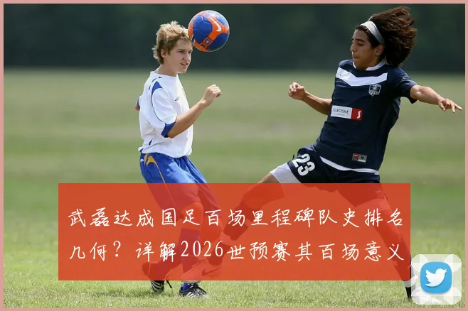武磊达成国足百场里程碑队史排名几何？详解2026世预赛其百场意义与感谢邵佳一缘由