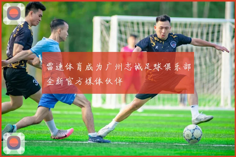 雷速体育成为广州志诚足球俱乐部全新官方媒体伙伴