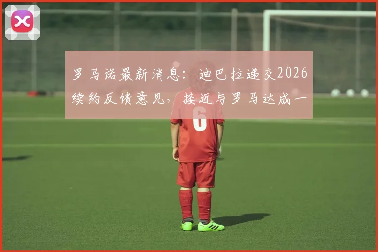 罗马诺最新消息：迪巴拉递交2026续约反馈意见，接近与罗马达成一致，未来规划成焦点