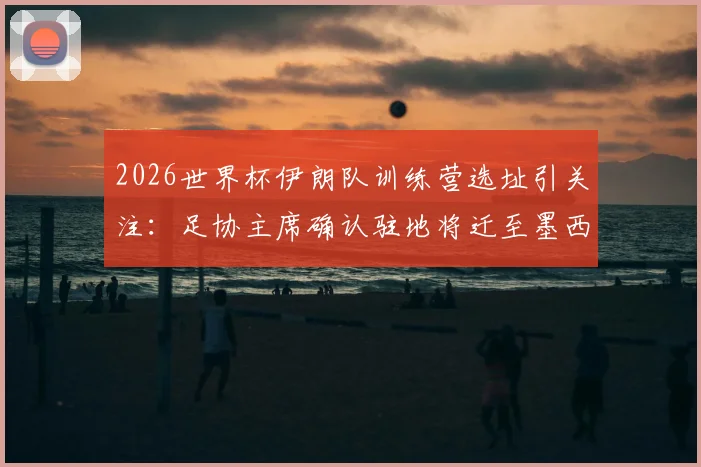 2026世界杯伊朗队训练营选址引关注:足协主席确认驻地将迁至墨西哥,仅比赛时入境美国背后原因解析