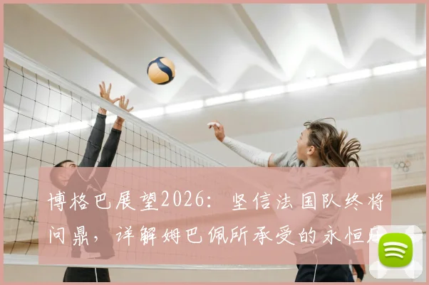 博格巴展望2026：坚信法国队终将问鼎，详解姆巴佩所承受的永恒压力与球队前景