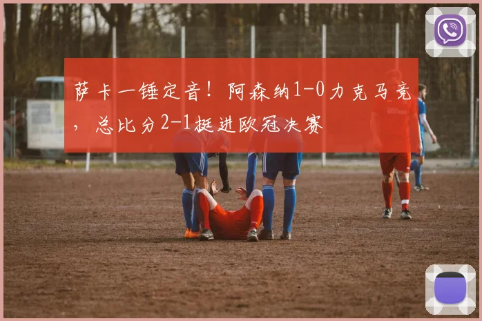 萨卡一锤定音！阿森纳1-0力克马竞，总比分2-1挺进欧冠决赛