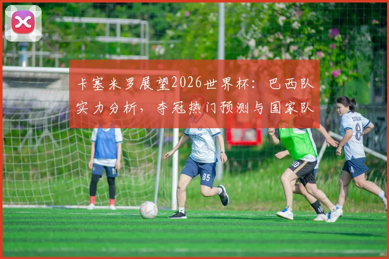 卡塞米罗展望2026世界杯：巴西队实力分析，夺冠热门预测与国家队前景深度解读