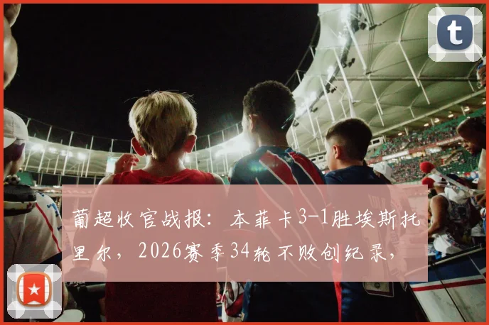 葡超收官战报:本菲卡3-1胜埃斯托里尔,2026赛季34轮不败创纪录,最终位列第三深度解读