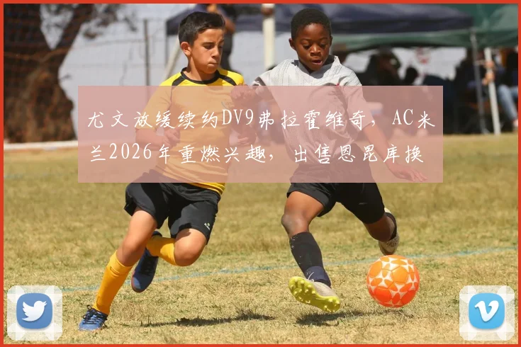 尤文放缓续约DV9弗拉霍维奇，AC米兰2026年重燃兴趣，出售恩昆库换取资金成关键