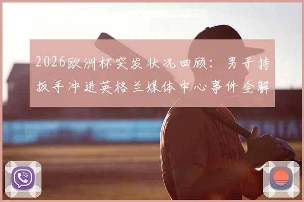 2026欧洲杯突发状况回顾：男子持扳手冲进英格兰媒体中心事件全解析，暴露大型赛事安保哪些漏洞？