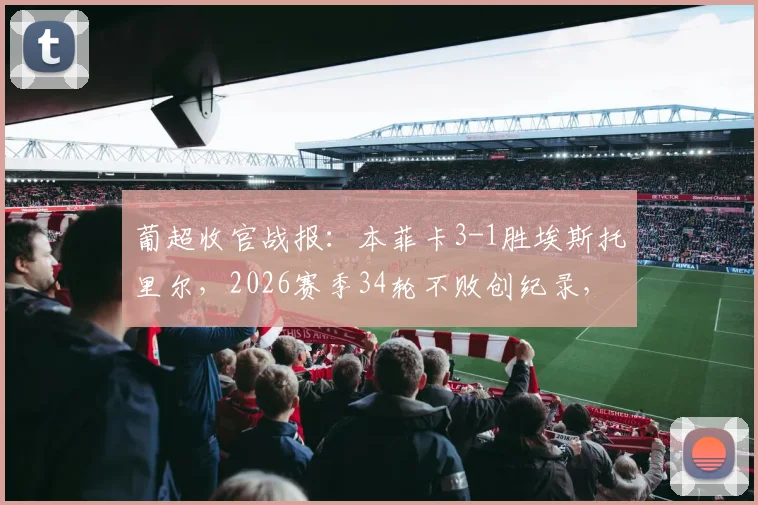 葡超收官战报：本菲卡3-1胜埃斯托里尔，2026赛季34轮不败创纪录，最终位列第三深度解读