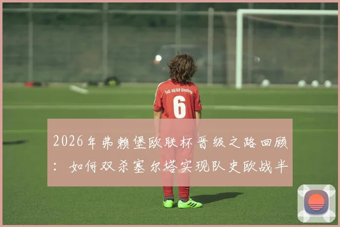 2026年弗赖堡欧联杯晋级之路回顾:如何双杀塞尔塔实现队史欧战半决赛突破?阵容打法深度解析