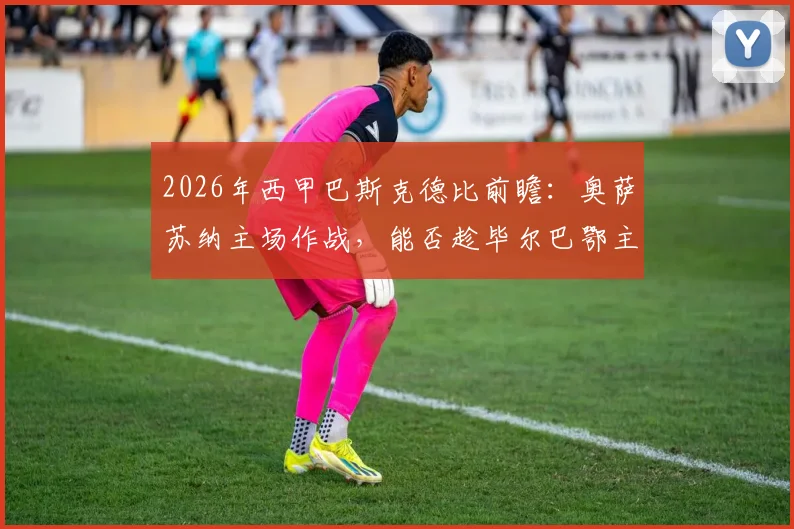 2026年西甲巴斯克德比前瞻:奥萨苏纳主场作战,能否趁毕尔巴鄂主帅确认离队之机拿下关键三分?详细解读双方战术与历史交锋