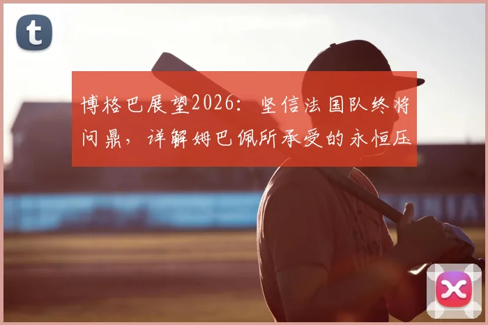 博格巴展望2026：坚信法国队终将问鼎，详解姆巴佩所承受的永恒压力与球队前景