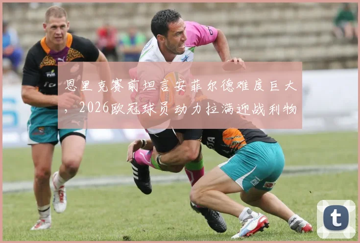 恩里克赛前坦言安菲尔德难度巨大，2026欧冠球员动力拉满迎战利物浦