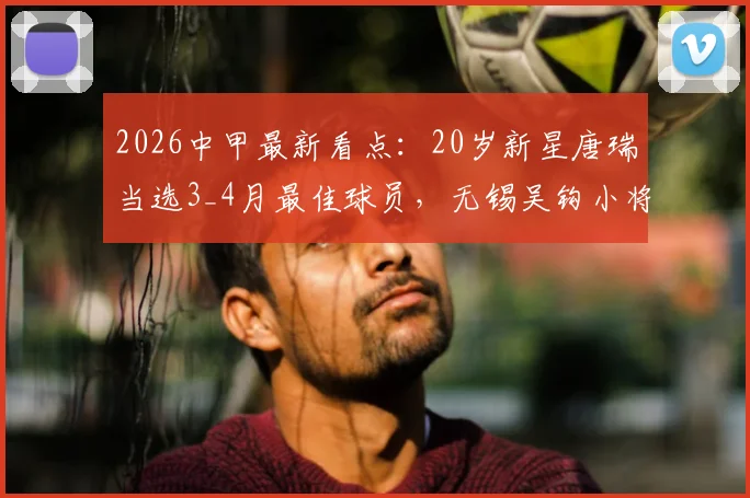 2026中甲最新看点：20岁新星唐瑞当选3_4月最佳球员，无锡吴钩小将数据全解析