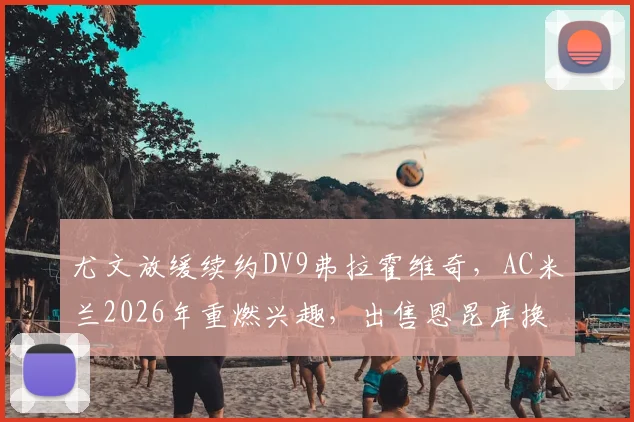 尤文放缓续约DV9弗拉霍维奇,AC米兰2026年重燃兴趣,出售恩昆库换取资金成关键
