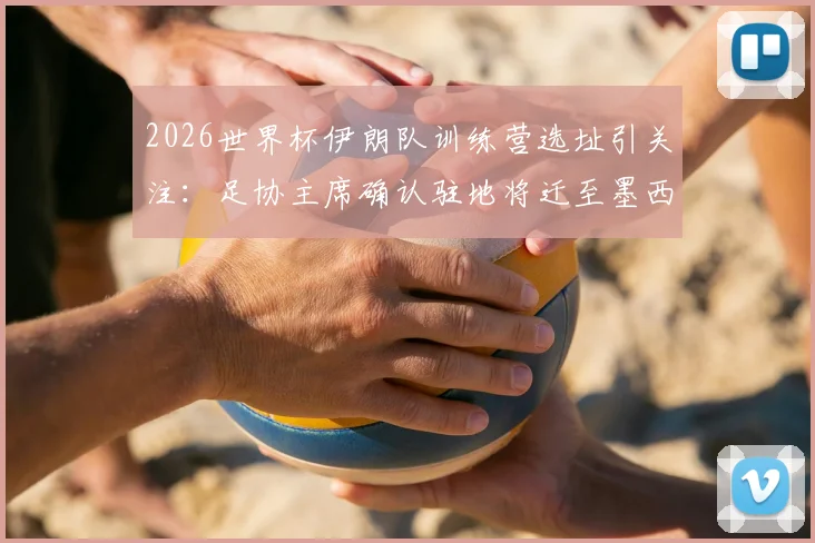 2026世界杯伊朗队训练营选址引关注：足协主席确认驻地将迁至墨西哥，仅比赛时入境美国背后原因解析