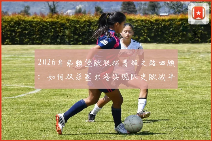 2026年弗赖堡欧联杯晋级之路回顾：如何双杀塞尔塔实现队史欧战半决赛突破？阵容打法深度解析