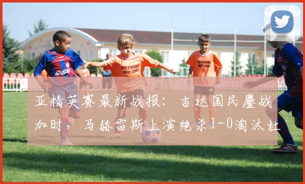 亚精英赛最新战报:吉达国民鏖战加时,马赫雷斯上演绝杀1-0淘汰杜海勒,附比赛集锦与技术解读