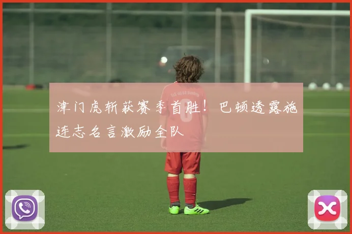 津门虎斩获赛季首胜!巴顿透露施连志名言激励全队