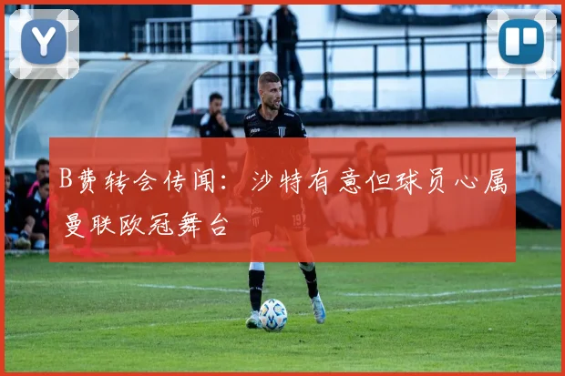 B费转会传闻:沙特有意但球员心属曼联欧冠舞台