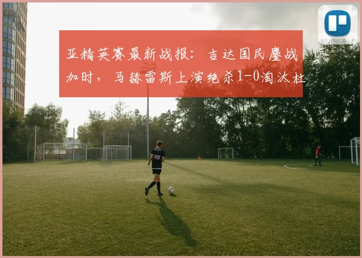 亚精英赛最新战报：吉达国民鏖战加时，马赫雷斯上演绝杀1-0淘汰杜海勒，附比赛集锦与技术解读