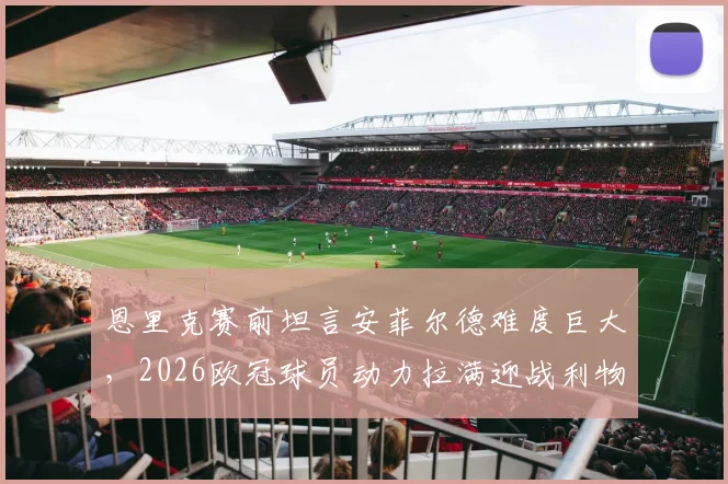 恩里克赛前坦言安菲尔德难度巨大,2026欧冠球员动力拉满迎战利物浦