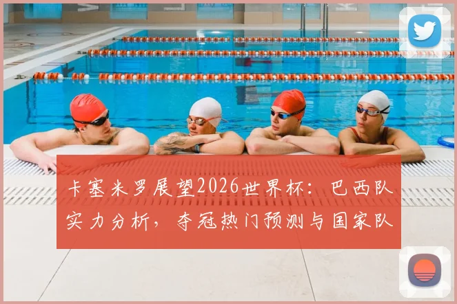 卡塞米罗展望2026世界杯：巴西队实力分析，夺冠热门预测与国家队前景深度解读
