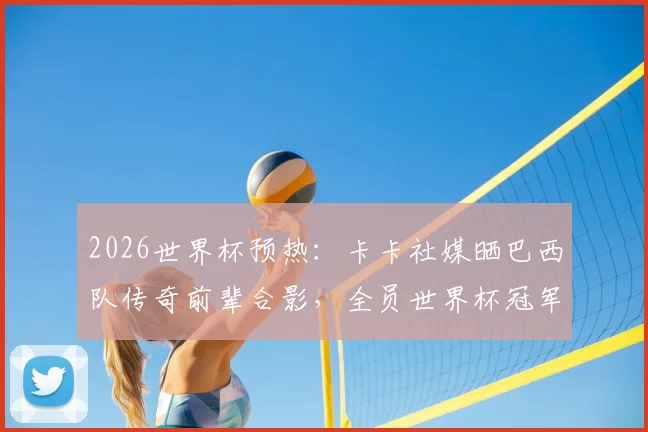 2026世界杯预热:卡卡社媒晒巴西队传奇前辈合影,全员世界杯冠军光环引回忆