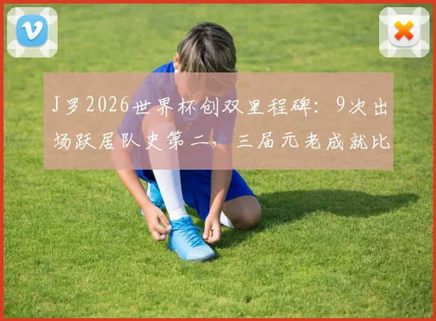 J罗2026世界杯创双里程碑：9次出场跃居队史第二，三届元老成就比肩哪些传奇名宿？数据深度回顾