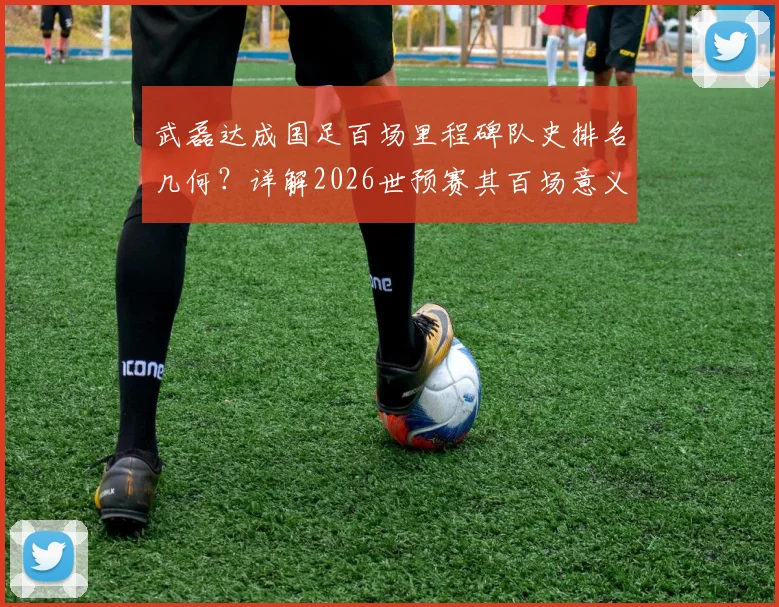 武磊达成国足百场里程碑队史排名几何?详解2026世预赛其百场意义与感谢邵佳一缘由
